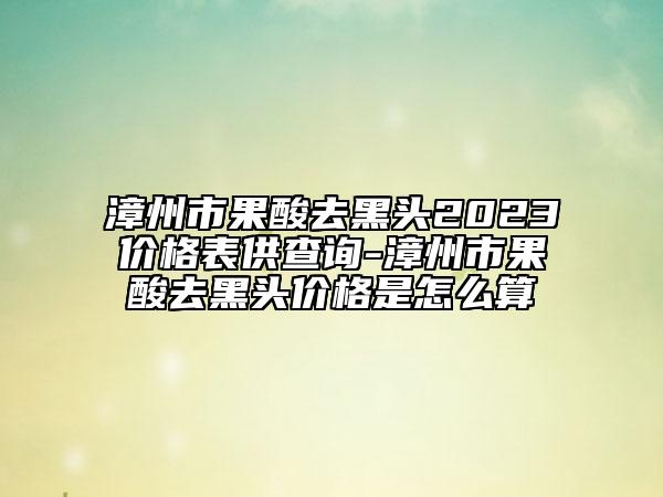 漳州市果酸去黑头2023价格表供查询-漳州市果酸去黑头价格是怎么算