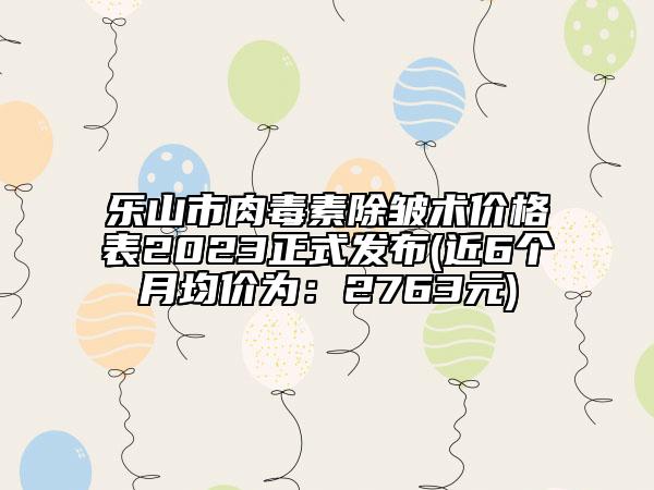 乐山市肉毒素除皱术价格表2023正式发布(近6个月均价为：2763元)