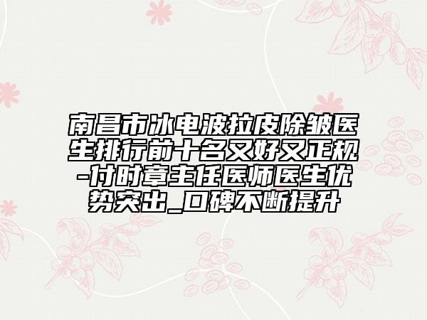 南昌市冰电波拉皮除皱医生排行前十名又好又正规-付时章主任医师医生优势突出_口碑不断提升