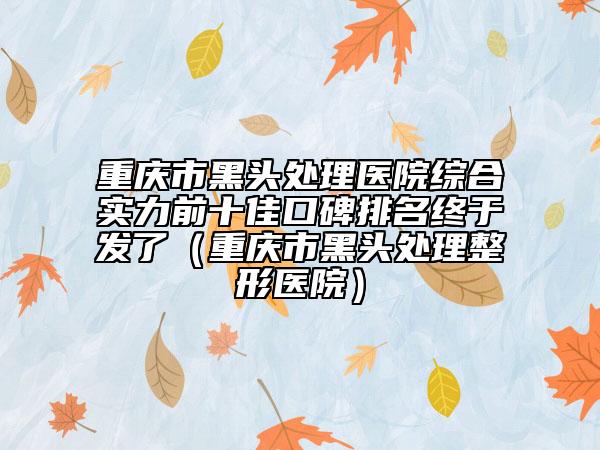 重庆市黑头处理医院综合实力前十佳口碑排名终于发了（重庆市黑头处理整形医院）
