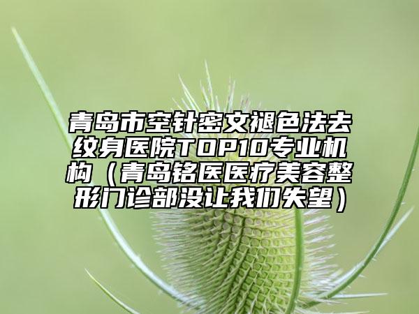 青岛市空针密文褪色法去纹身医院TOP10专业机构（青岛铭医医疗美容整形门诊部没让我们失望）