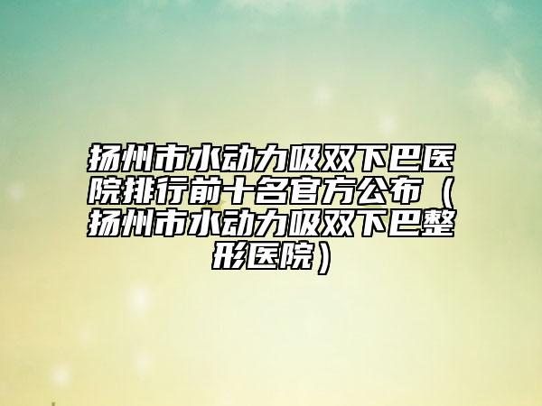 扬州市水动力吸双下巴医院排行前十名官方公布（扬州市水动力吸双下巴整形医院）