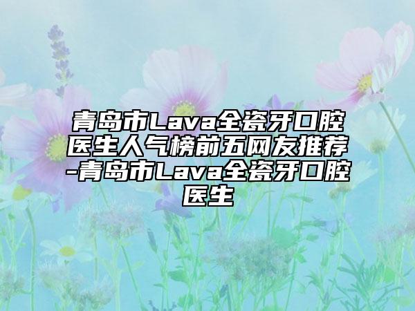 青岛市Lava全瓷牙口腔医生人气榜前五网友推荐-青岛市Lava全瓷牙口腔医生