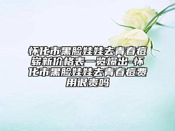 怀化市黑脸娃娃去青春痘崭新价格表一览爆出-怀化市黑脸娃娃去青春痘费用很贵吗