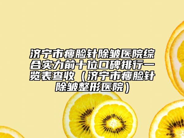 济宁市瘦脸针除皱医院综合实力前十位口碑排行一览表查收（济宁市瘦脸针除皱整形医院）
