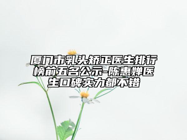 厦门市乳头矫正医生排行榜前五名公示-陈惠婵医生口碑实力都不错
