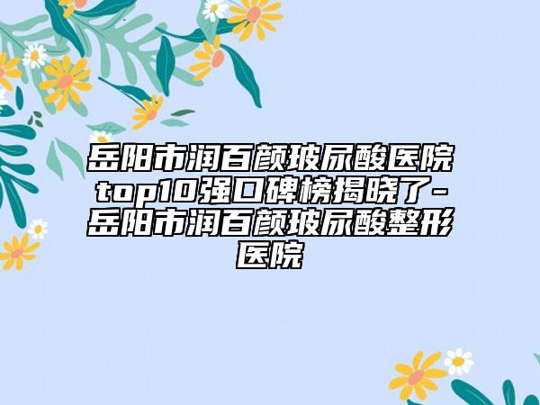 岳阳市润百颜玻尿酸医院top10强口碑榜揭晓了-岳阳市润百颜玻尿酸整形医院