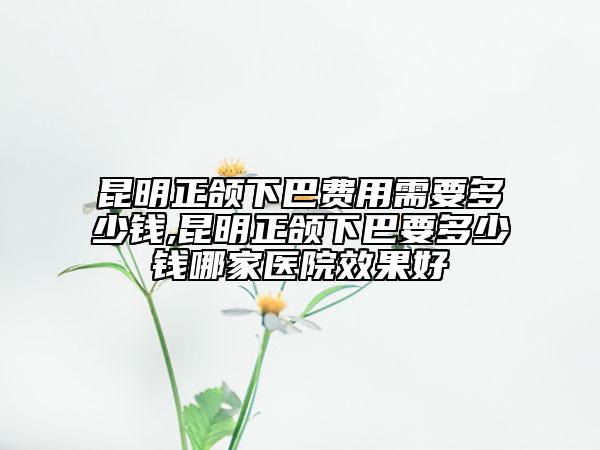 昆明正颌下巴费用需要多少钱,昆明正颌下巴要多少钱哪家医院效果好
