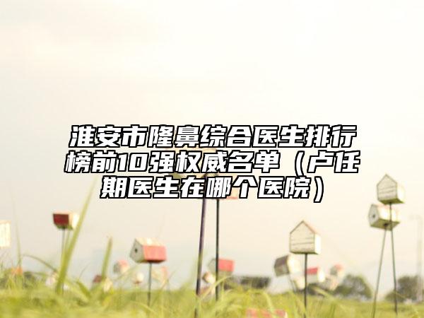 淮安市隆鼻综合医生排行榜前10强权威名单（卢任期医生在哪个医院）