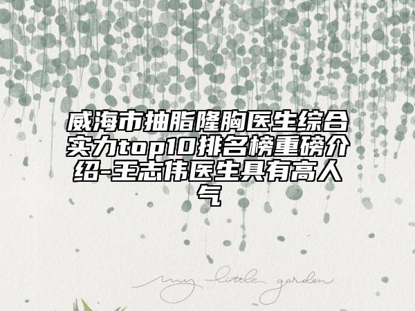 威海市抽脂隆胸医生综合实力top10排名榜重磅介绍-王志伟医生具有高人气
