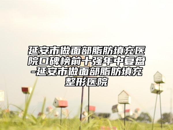 延安市做面部脂肪填充医院口碑榜前十强年中复盘-延安市做面部脂肪填充整形医院