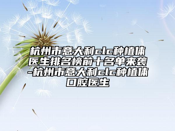 杭州市意大利clc种植体医生排名榜前十名单来袭-杭州市意大利clc种植体口腔医生