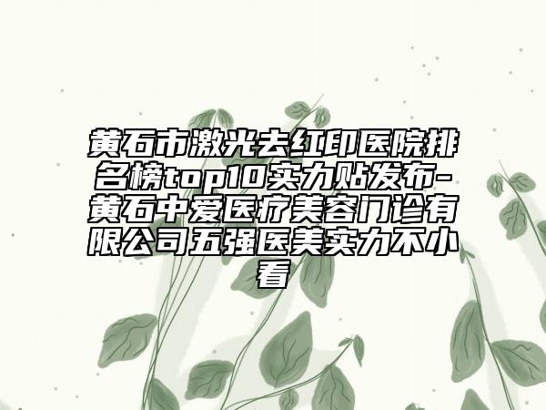 黄石市激光去红印医院排名榜top10实力贴发布-黄石中爱医疗美容门诊有限公司五强医美实力不小看