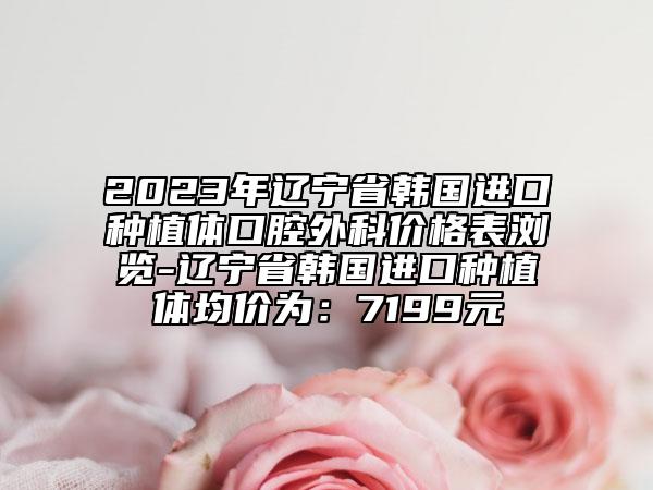 2023年辽宁省韩国进口种植体口腔外科价格表浏览-辽宁省韩国进口种植体均价为：7199元