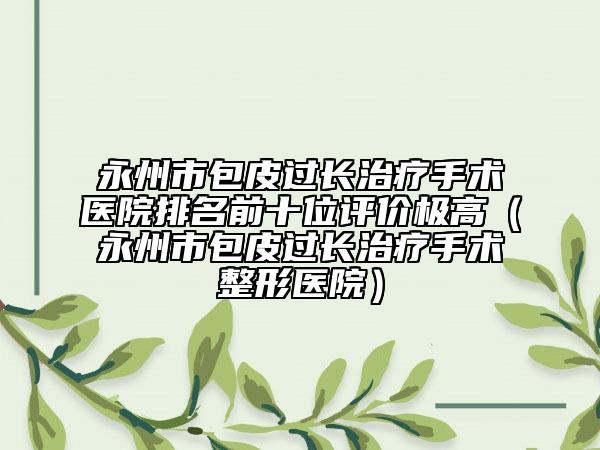永州市包皮过长治疗手术医院排名前十位评价极高（永州市包皮过长治疗手术整形医院）