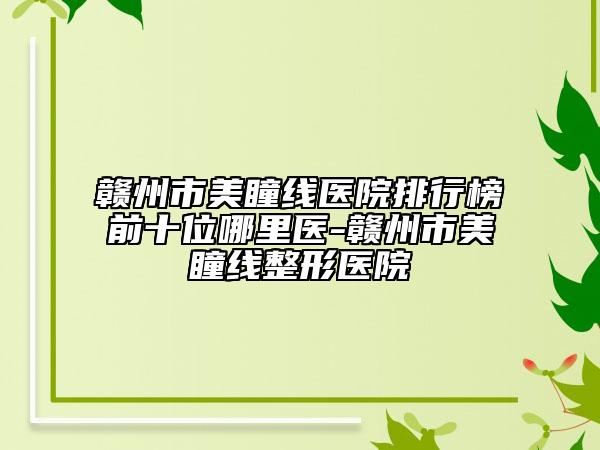 赣州市美瞳线医院排行榜前十位哪里医-赣州市美瞳线整形医院