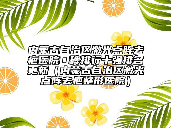 内蒙古自治区激光点阵去疤医院口碑排行十强排名更新（内蒙古自治区激光点阵去疤整形医院）
