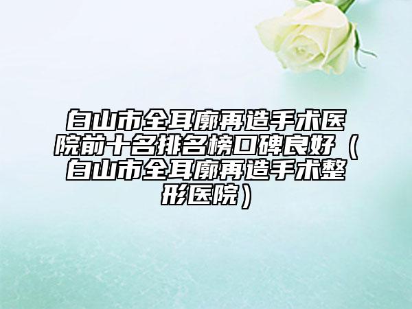 白山市全耳廓再造手术医院前十名排名榜口碑良好（白山市全耳廓再造手术整形医院）