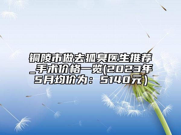 铜陵市做去狐臭医生推荐_手术价格一览(2023年5月均价为：5140元）