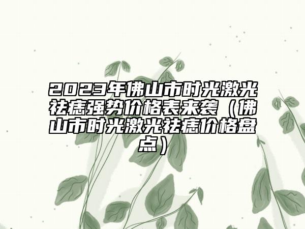 2023年佛山市时光激光祛痣强势价格表来袭（佛山市时光激光祛痣价格盘点）