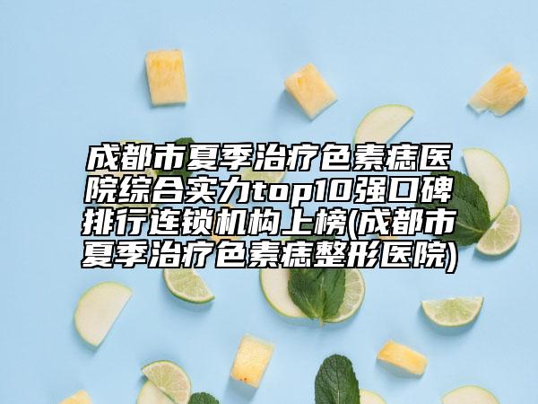 成都市夏季治疗色素痣医院综合实力top10强口碑排行连锁机构上榜(成都市夏季治疗色素痣整形医院)
