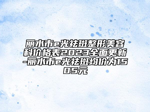 丽水市e光祛斑整形美容科价格表2023全面更新-丽水市e光祛斑均价为1505元