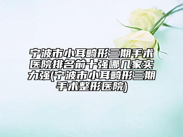宁波市小耳畸形三期手术医院排名前十强哪几家实力强(宁波市小耳畸形三期手术整形医院)