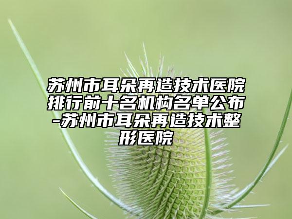 苏州市耳朵再造技术医院排行前十名机构名单公布-苏州市耳朵再造技术整形医院