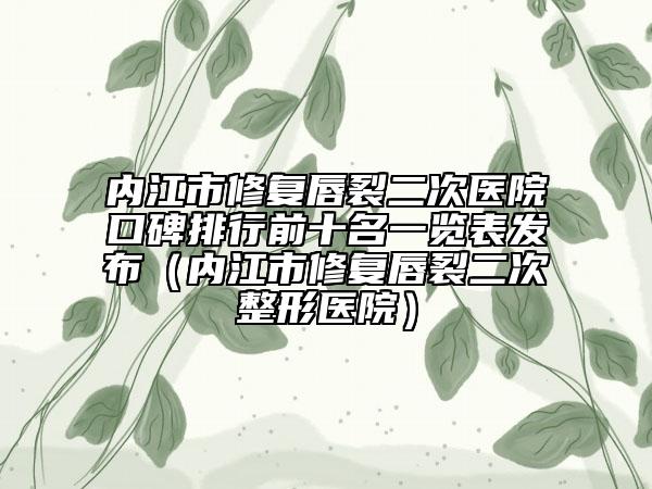 内江市修复唇裂二次医院口碑排行前十名一览表发布（内江市修复唇裂二次整形医院）
