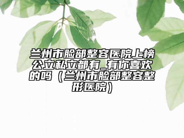 兰州市脸部整容医院上榜公立私立都有_有你喜欢的吗（兰州市脸部整容整形医院）