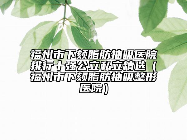 福州市下颏脂肪抽吸医院排行十强公立私立精选（福州市下颏脂肪抽吸整形医院）