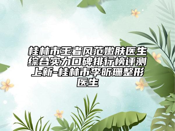 桂林市王者风范嫩肤医生综合实力口碑排行榜评测上新-桂林市李昕珊整形医生