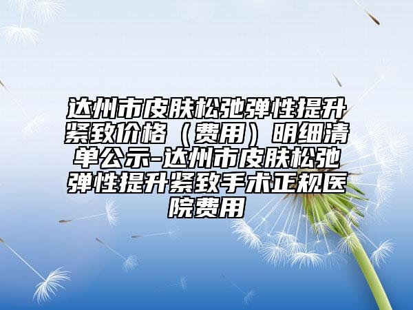 达州市皮肤松弛弹性提升紧致价格（费用）明细清单公示-达州市皮肤松弛弹性提升紧致手术正规医院费用