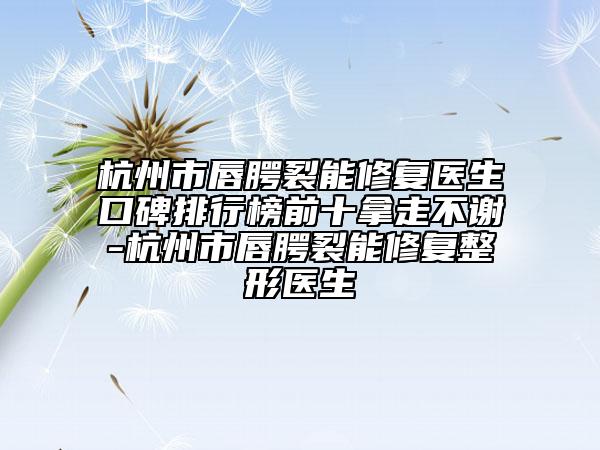 杭州市唇腭裂能修复医生口碑排行榜前十拿走不谢-杭州市唇腭裂能修复整形医生