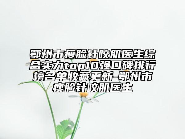 鄂州市瘦脸针咬肌医生综合实力top10强口碑排行榜名单收藏更新-鄂州市瘦脸针咬肌医生
