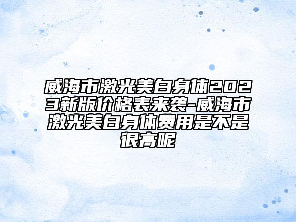 威海市激光美白身体2023新版价格表来袭-威海市激光美白身体费用是不是很高呢