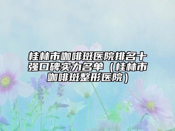 桂林市咖啡斑医院排名十强口碑实力名单（桂林市咖啡斑整形医院）
