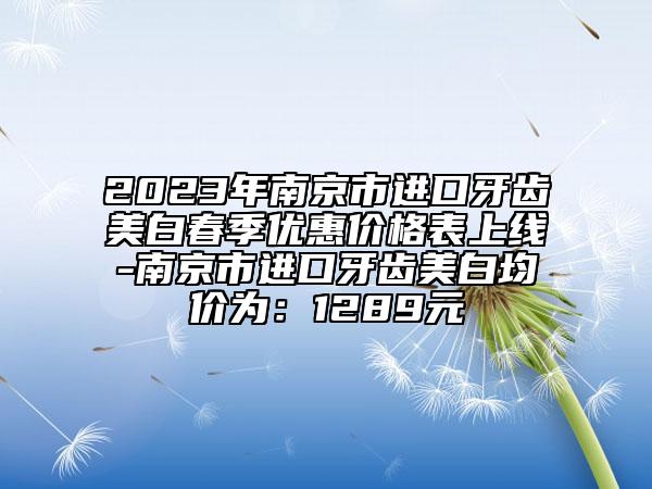 2023年南京市进口牙齿美白春季优惠价格表上线-南京市进口牙齿美白均价为：1289元