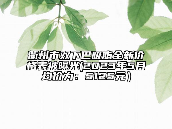 衢州市双下巴吸脂全新价格表被曝光(2023年5月均价为：5125元）