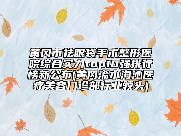 黄冈市祛眼袋手术整形医院综合实力top10强排行榜新公布(黄冈浠水海沁医疗美容门诊部行业领头)