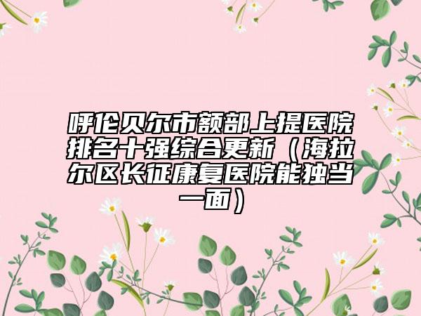 呼伦贝尔市额部上提医院排名十强综合更新（海拉尔区长征康复医院能独当一面）