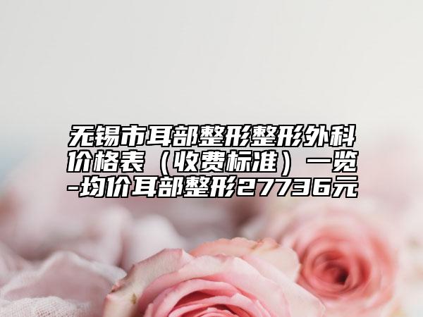 无锡市耳部整形整形外科价格表（收费标准）一览-均价耳部整形27736元