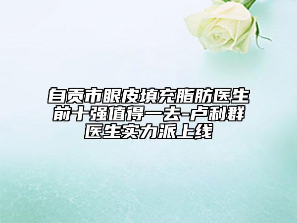自贡市眼皮填充脂肪医生前十强值得一去-卢利群医生实力派上线