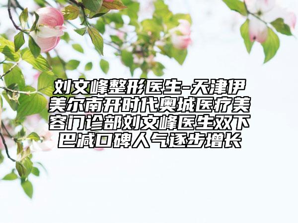 刘文峰整形医生-天津伊美尔南开时代奥城医疗美容门诊部刘文峰医生双下巴减口碑人气逐步增长