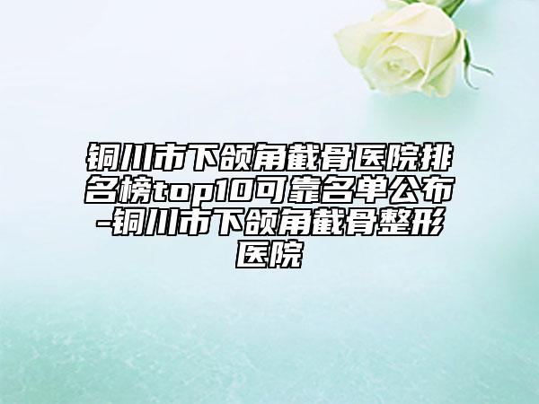 铜川市下颌角截骨医院排名榜top10可靠名单公布-铜川市下颌角截骨整形医院