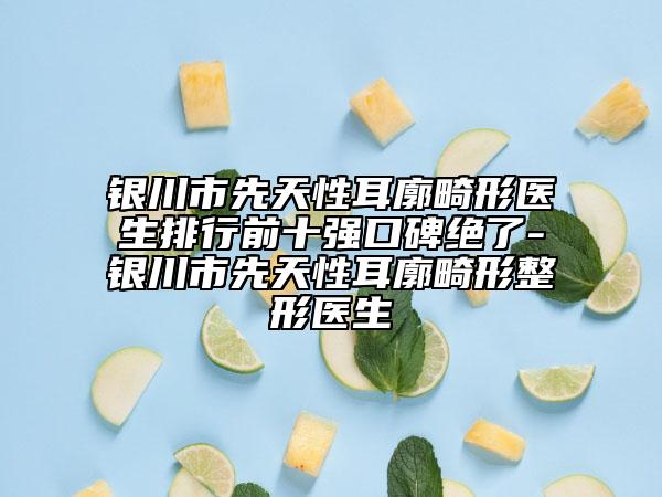 银川市先天性耳廓畸形医生排行前十强口碑绝了-银川市先天性耳廓畸形整形医生