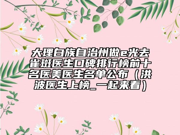 大理白族自治州做e光去雀斑医生口碑排行榜前十名医美医生名单公布（洪波医生上榜_一起来看）
