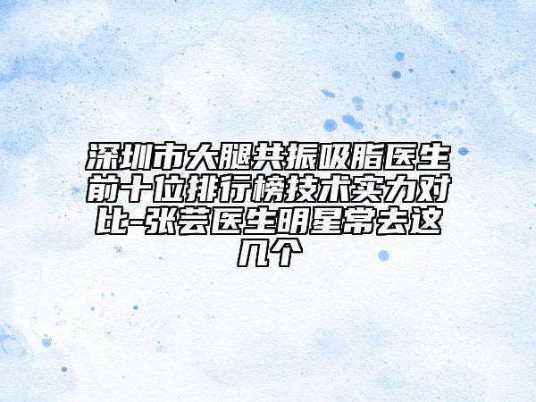 深圳市大腿共振吸脂医生前十位排行榜技术实力对比-张芸医生明星常去这几个