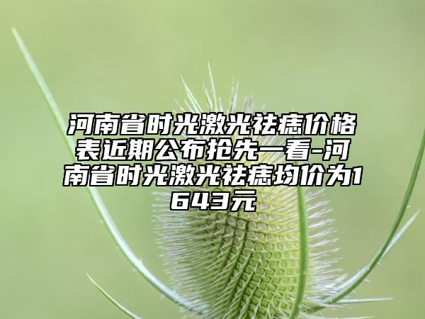 河南省时光激光祛痣价格表近期公布抢先一看-河南省时光激光祛痣均价为1643元