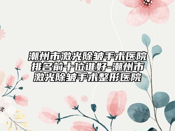 潮州市激光除皱手术医院排名前十位谁好-潮州市激光除皱手术整形医院